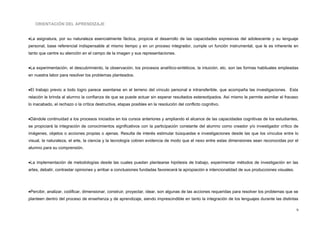 ORIENTACIÓN DEL APRENDIZAJE
•La asignatura, por su naturaleza esencialmente fáctica, propicia el desarrollo de las capacidades expresivas del adolescente y su lenguaje
personal, base referencial indispensable al mismo tiempo y en un proceso integrador, cumple un función instrumental, que le es inherente en
tanto que centre su atención en el campo de la imagen y sus representaciones.
•La experimentación, el descubrimiento, la observación, los procesos analítico-sintéticos, la intuición, etc. son las formas habituales empleadas
en nuestra labor para resolver los problemas planteados.
•El trabajo previo a todo logro parece asentarse en el terreno del vínculo personal e intransferible, que acompaña las investigaciones. Esta
relación le brinda al alumno la confianza de que se puede actuar sin esperar resultados estereotipados. Así mismo le permite asimilar el fracaso
lo inacabado, el rechazo o la crítica destructiva, etapas posibles en la resolución del conflicto cognitivo.
•Dándole continuidad a los procesos iniciados en los cursos anteriores y ampliando el alcance de las capacidades cognitivas de los estudiantes,
se propiciará la integración de conocimientos significativos con la participación constante del alumno como creador y/o investigador crítico de
imágenes, objetos o acciones propias o ajenas. Resulta de interés estimular búsquedas e investigaciones desde las que los vínculos entre lo
visual, la naturaleza, el arte, la ciencia y la tecnología cobren evidencia de modo que el nexo entre estas dimensiones sean reconocidas por el
alumno para su comprensión.
•La implementación de metodologías desde las cuales puedan plantearse hipótesis de trabajo, experimentar métodos de investigación en las
artes, debatir, contrastar opiniones y arribar a conclusiones fundadas favorecerá la apropiación e intencionalidad de sus producciones visuales.
•Percibir, analizar, codificar, dimensionar, construir, proyectar, idear, son algunas de las acciones requeridas para resolver los problemas que se
planteen dentro del proceso de enseñanza y de aprendizaje, siendo imprescindible en tanto la integración de los lenguajes durante las distintas
9
 
