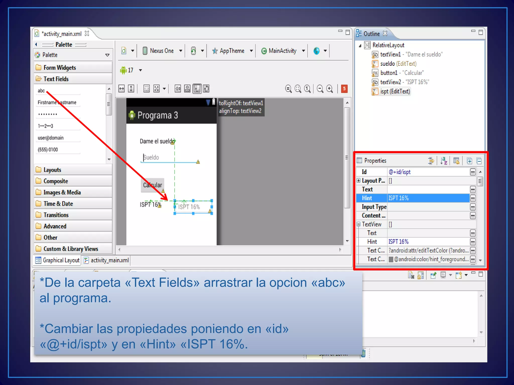 *De la carpeta «Text Fields» arrastrar la opcion «abc»
al programa.
*Cambiar las propiedades poniendo en «id»
«@+id/ispt» y en «Hint» «ISPT 16%.
 