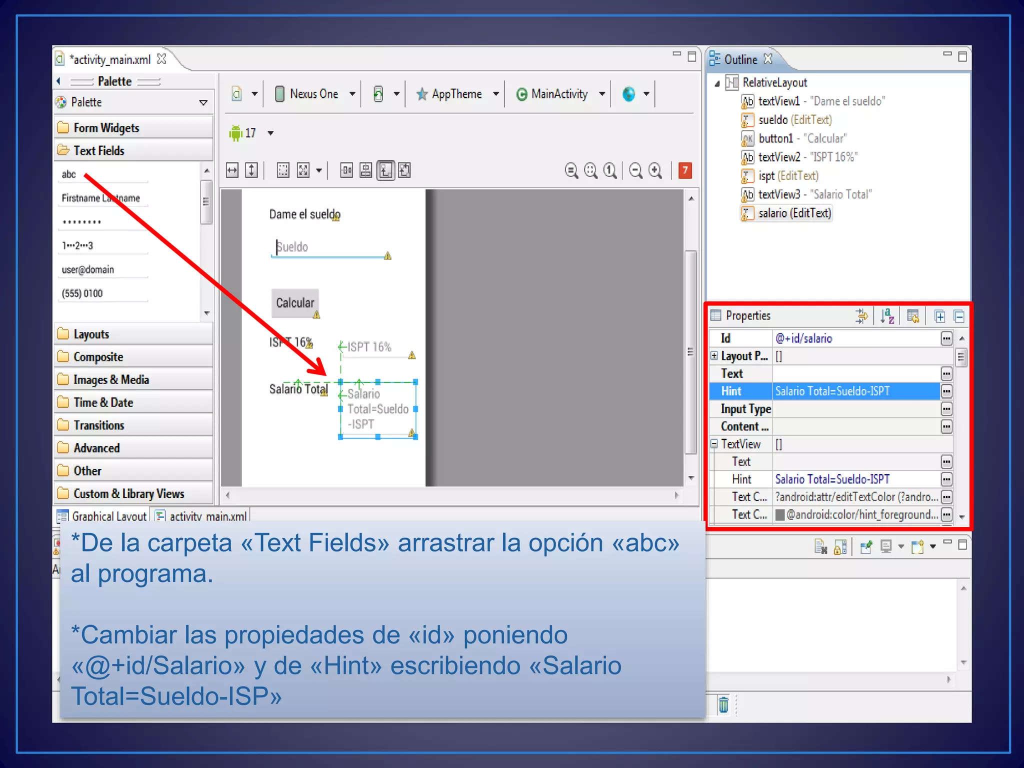 *De la carpeta «Text Fields» arrastrar la opción «abc»
al programa.
*Cambiar las propiedades de «id» poniendo
«@+id/Salario» y de «Hint» escribiendo «Salario
Total=Sueldo-ISP»
 
