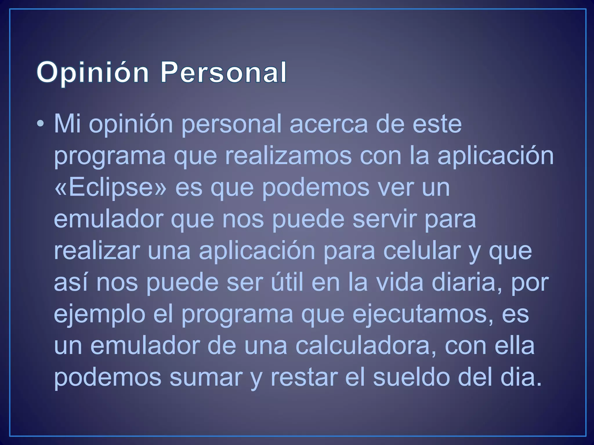 • Mi opinión personal acerca de este
programa que realizamos con la aplicación
«Eclipse» es que podemos ver un
emulador que nos puede servir para
realizar una aplicación para celular y que
así nos puede ser útil en la vida diaria, por
ejemplo el programa que ejecutamos, es
un emulador de una calculadora, con ella
podemos sumar y restar el sueldo del dia.
 