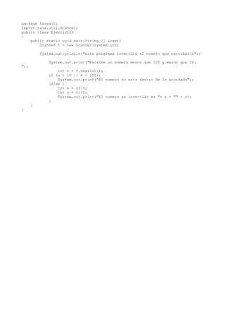 package Tarea10;
import java.util.Scanner;
public class Ejercicio3
{
public static void main(String [] args){
Scanner t = new Scanner(System.in);
System.out.println("Este programa invertira el numero que escribasn");
System.out.print("Escribe un numero menor que 100 y mayor que 10:
");
int n = t.nextInt();
if (n < 10 || n > 100){
System.out.print("El numero no esta dentro de lo acordado");
}else {
int x = n%10;
int y = n/10;
System.out.print("El numero ya invertido es "+ x + "" + y);
}
}
}
 
