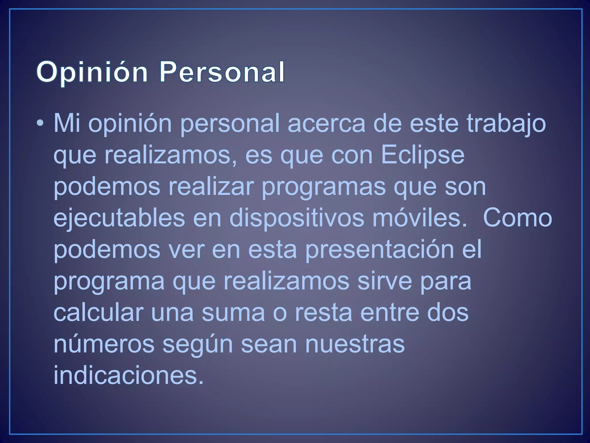 • Mi opinión personal acerca de este trabajo
que realizamos, es que con Eclipse
podemos realizar programas que son
ejecutables en dispositivos móviles. Como
podemos ver en esta presentación el
programa que realizamos sirve para
calcular una suma o resta entre dos
números según sean nuestras
indicaciones.
 
