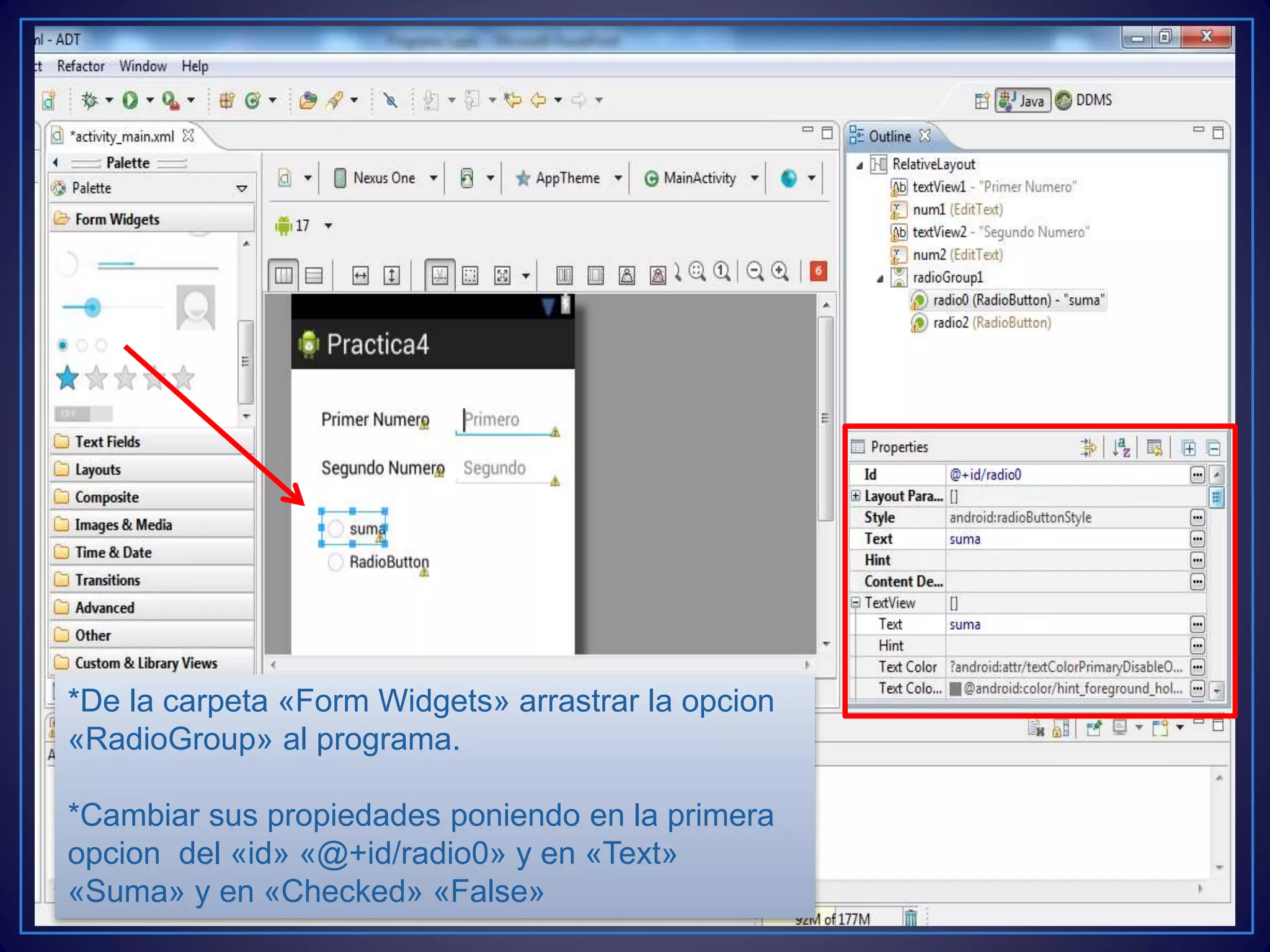 *De la carpeta «Form Widgets» arrastrar la opcion
«RadioGroup» al programa.
*Cambiar sus propiedades poniendo en la primera
opcion del «id» «@+id/radio0» y en «Text»
«Suma» y en «Checked» «False»
 