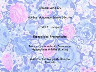 Escuela: Cetís 109
Nombre: Guadalupe Santos Sánchez
Grado: 4 Grupo: B
Especialidad: Programación
Nombre de la materia: Desarrolla
Aplicaciones Móviles (D.A.M)
Maestra: Lic. Margarita Romero
Alvarado
 