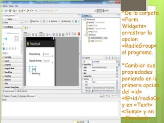 *De la carpeta
«Form
Widgets»
arrastrar la
opcion
«RadioGroup»
al programa.
*Cambiar sus
propiedades
poniendo en la
primera opcion
del «id»
«@+id/radio0»
y en «Text»
«Suma» y en
«Checked»
 