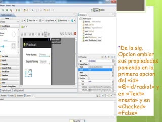 *De la sig.
Opcion ambiar
sus propiedades
poniendo en la
primera opcion
del «id»
«@+id/radio1» y
en «Text»
«resta» y en
«Checked»
«False»
 