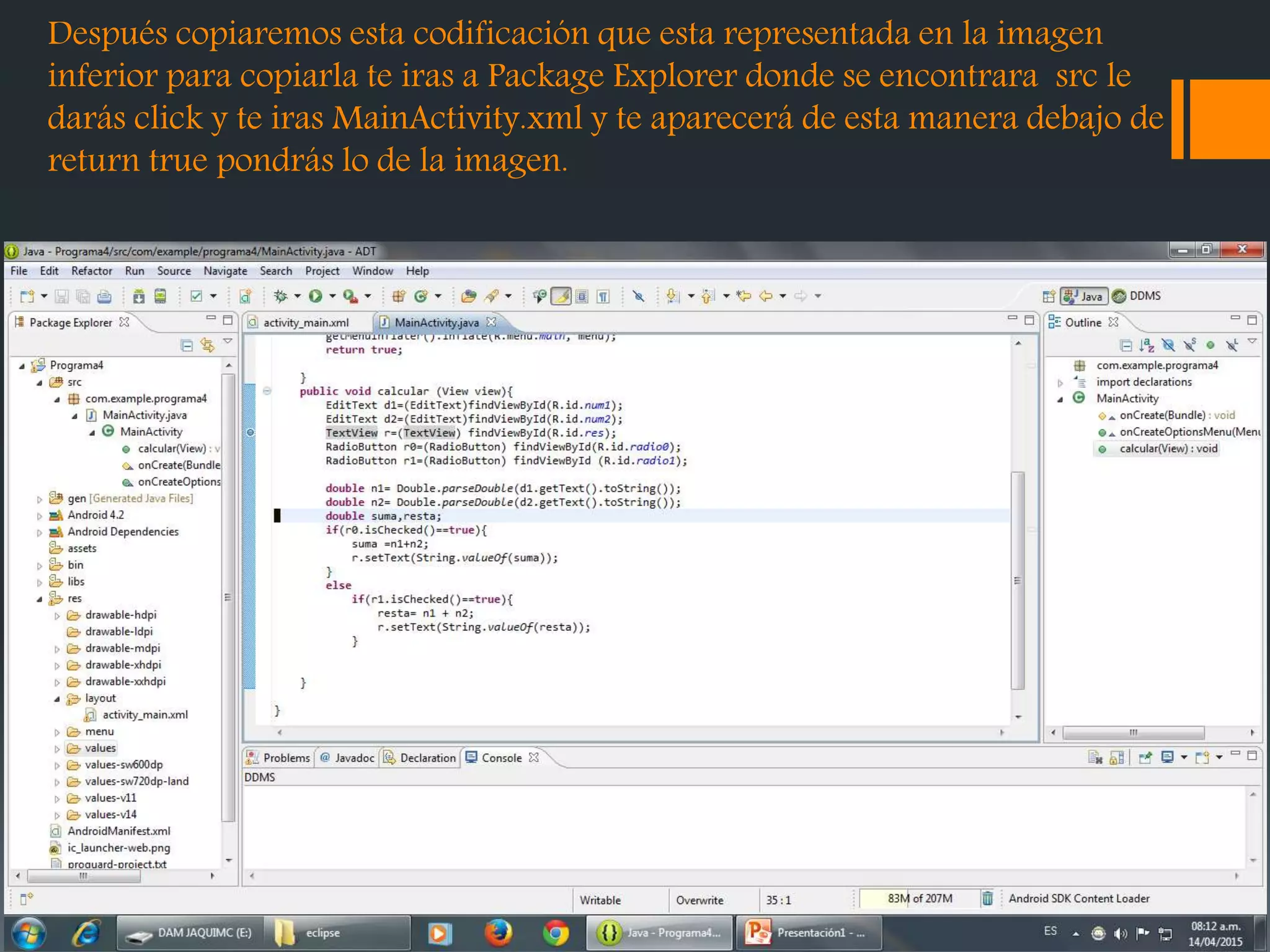 Después copiaremos esta codificación que esta representada en la imagen
inferior para copiarla te iras a Package Explorer donde se encontrara src le
darás click y te iras MainActivity.xml y te aparecerá de esta manera debajo de
return true pondrás lo de la imagen.
 