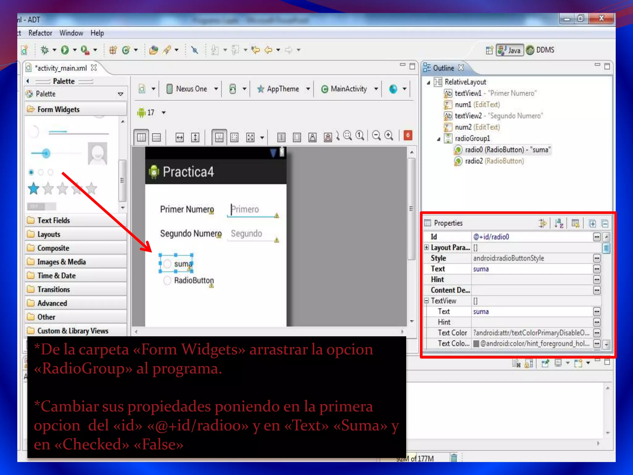 *De la carpeta «Form Widgets» arrastrar la opcion
«RadioGroup» al programa.
*Cambiar sus propiedades poniendo en la primera
opcion del «id» «@+id/radio0» y en «Text» «Suma» y
en «Checked» «False»
 