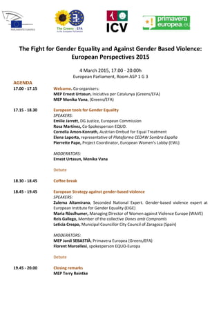 The Fight for Gender Equality and Against Gender Based Violence:
European Perspectives 2015
4 March 2015, 17.00 - 20.00h
European Parliament, Room ASP 1 G 3
AGENDA
17.00 - 17.15 Welcome. Co-organisers:
MEP Ernest Urtasun, Iniciativa per Catalunya (Greens/EFA)
MEP Monika Vana, (Greens/EFA)
17.15 - 18.30 European tools for Gender Equality
SPEAKERS:
Emilie Jarrett, DG Justice, European Commission
Rosa Martínez, Co-Spokesperson EQUO.
Cornelia Amon-Konrath, Austrian Ombud for Equal Treatment
Elena Laporta, representative of Plataforma CEDAW Sombra España
Pierrette Pape, Project Coordinator, European Women's Lobby (EWL)
MODERATORS:
Ernest Urtasun, Monika Vana
Debate
18.30 - 18.45 Coffee break
18.45 - 19.45 European Strategy against gender-based violence
SPEAKERS:
Zulema Altamirano, Seconded National Expert. Gender-based violence expert at
European Institute for Gender Equality (EIGE)
Maria Rösslhumer, Managing Director of Women against Violence Europe (WAVE)
Reis Gallego, Member of the collective Dones amb Compromís
Leticia Crespo, Municipal Councillor City Council of Zaragoza (Spain)
MODERATORS:
MEP Jordi SEBASTIÀ, Primavera Europea (Greens/EFA)
Florent Marcellesi, spokesperson EQUO-Europa
Debate
19.45 - 20.00 Closing remarks
MEP Terry Reintke
 