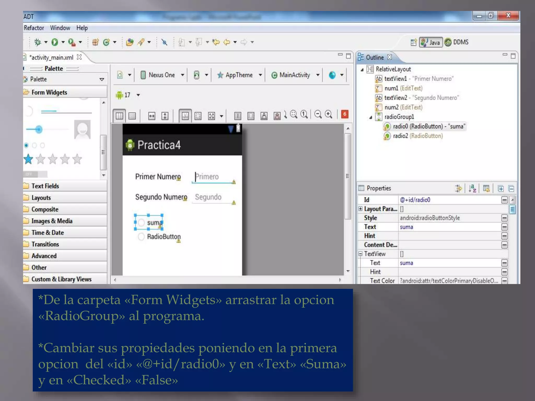 *De la carpeta «Form Widgets» arrastrar la opcion
«RadioGroup» al programa.
*Cambiar sus propiedades poniendo en la primera
opcion del «id» «@+id/radio0» y en «Text» «Suma»
y en «Checked» «False»
 