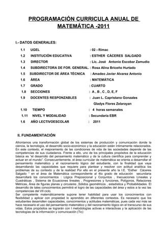 PROGRAMACIÓN CURRICULA ANUAL DE
MATEMÁTICA -2011
I.- DATOS GENERALES:
1.1 UGEL : 02 - Rímac
1.2 INSTITUCIÓN EDUCATIVA : ESTHER CÁCERES SALGADO
1.3 DIRECTOR : Lic. José Antonio Escobar Zamudio
1.4 SUBDIRECTORA DE FOR. GENERAL. : Rosa Alina Briceño Hurtado
1.5 SUBDIRECTOR DE ÁREA TÉCNICA : Amadeo Javier Alvarez Antonio
1.6 ÁREA : MATEMÁTICA
1.7 GRADO : CUARTO
1.8 SECCIONES : A , B , C , D, E, F
1.9 DOCENTES RESPONZABLES : Juan L. Capristano Gonzales
Gladys Flores Zelarayan
1.10 TIEMPO : 4 horas semanales
1.11 NIVEL Y MODALIDAD : Secundaria EBR
1.6 AÑO LECTIVOESCOLAR : 2011
II. FUNDAMENTACIÓN
Afrontamos una transformación global de los sistemas de producción y comunicación donde la
ciencia, la tecnología, el desarrollo socio-económico y la educación están íntimamente relacionados.
En este contexto, el mejoramiento de las condiciones de vida de las sociedades depende de las
competencias de sus ciudadanos. Frente a ello, uno de los principales propósitos de la educación
básica es “el desarrollo del pensamiento matemático y de la cultura científica para comprender y
actuar en el mundo”. Consecuentemente, el área curricular de matemática se orienta a desarrollar el
pensamiento matemático y el razonamiento lógico del estudiante, con la finalidad que vaya
desarrollando las capacidades que requiere para plantear y resolver con actitud analítica los
problemas de su contexto y de la realidad Por ello en el presente año la I.E. “Esther Cáceres
Salgado “ en el área de Matemática correspondiente al 4to grado de educación secundaria
desarrollará los conocimientos : Lógica Preposicional y Conjuntos , Inecuaciones Lineales y
Cuadráticas , Sistema de Ecuaciones lineales , Progresiones y funciones, Polígonos, Relaciones
Métricas, Área de figuras planas y circulares ,Sólidos geométricos , estadística y Probabilidades. El
desarrollo de tales conocimientos permitirá el logro de las capacidades del área y estos a la vez las
competencias del VII ciclo.
Ser competente matemáticamente supone tener habilidad para usar los conocimientos con
flexibilidad y aplicar con propiedad lo aprendido en diferentes contextos. Es necesario que los
estudiantes desarrollen capacidades, conocimientos y actitudes matemáticas, pues cada vez más se
hace necesario el uso del pensamiento matemático y del razonamiento lógico en el transcurso de sus
vidas. Estos propósitos se lograrán con l metodologías activas e interactivas y la aplicación de las
tecnologías de la información y comunicación (Tic)
 