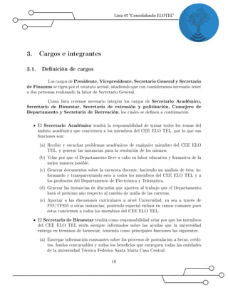 3. Cargos e integrantes
3.1. Denición de cargos
Los cargos de Presidente, Vicepresidente, Secretario General y Secretario
de Finanzas se rigen por el estatuto actual, añadiendo que con consideramos necesario tener
a dos personas realizando la labor de Secretario General.
Como lista creemos necesario integrar los cargos de Secretario Académico,
Secretario de Bienestar, Secretario de extensión y politización, Consejero de
Departamento y Secretario de Recreación, los cuales se denen a continuación.
El Secretario Académico tendrá la responsabilidad de tratar todos los temas del
ámbito académico que conciernen a los miembros del CEE ELO TEL, por lo que sus
funciones son:
(a) Recibir y escuchar problemas académicos de cualquier miembro del CEE ELO
TEL, y generar las instancias para la resolución de los mismos.
(b) Velar por que el Departamento lleve a cabo su labor educativa y formativa de la
mejor manera posible.
(c) Generar documentos sobre la encuesta docente, haciendo un análisis de ésta; in-
formando y transparentando esto a todos los miembros del CEE ELO TEL y a
los profesores del Departamento de Electrónica y Telemática.
(d) Generar las instancias de discusión que aporten al trabajo que el Departamento
hará el próximo año respecto al cambio de malla de las carreras.
(e) Aportar a las discusiones curriculares a nivel Universidad, ya sea a través de
FEUTFSM u otras instancias; poniendo especial énfasis en ramos comunes pues
éstos conciernen a todos los miembros del CEE ELO TEL.
El Secretario de Bienestar tendrá como responsabilidad velar por que los miembros
del CEE ELO TEL estén siempre informados sobre las ayudas que la universidad
entrega en términos de bienestar, teniendo como principales funciones las siguientes:
(a) Entregar información constantes sobre los procesos de postulación a becas, crédi-
tos, fondos concursables y todos los benecios que entreguen todas las entidades
de la universidad Técnica Federico Santa María Casa Central.
10
 
