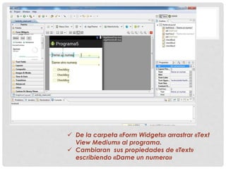  De la carpeta «Form Widgets» arrastrar «Text
View Medium» al programa.
 Cambiaran sus propiedades de «Text»
escribiendo «Dame un numero»
 