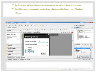 De la carpeta «From Widgets» arrastrar la opción «CheckBox» al programa.
 Cambiaran sus propiedades poniendo en «Text» «multiplicar» y en «Checked»
«false».
 
