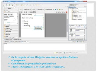  De la carpeta «Form Widgets» arrastrar la opción «Button»
al programa.
 Cambiaran las propiedades poniendo en
 «Text» «Resultado» y en «On Click» «calcular».
 