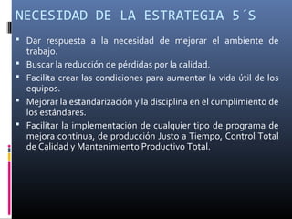 NECESIDAD DE LA ESTRATEGIA 5´S
 Dar respuesta a la necesidad de mejorar el ambiente de
trabajo.
 Buscar la reducción de pérdidas por la calidad.
 Facilita crear las condiciones para aumentar la vida útil de los
equipos.
 Mejorar la estandarización y la disciplina en el cumplimiento de
los estándares.
 Facilitar la implementación de cualquier tipo de programa de
mejora continua, de producción Justo a Tiempo, Control Total
de Calidad y Mantenimiento Productivo Total.
 