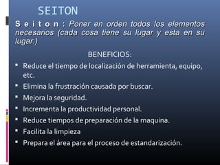 SEITON
BENEFICIOS:
 Reduce el tiempo de localización de herramienta, equipo,
etc.
 Elimina la frustración causada por buscar.
 Mejora la seguridad.
 Incrementa la productividad personal.
 Reduce tiempos de preparación de la maquina.
 Facilita la limpieza
 Prepara el área para el proceso de estandarización.
S e i t o n :S e i t o n : Poner en orden todos los elementosPoner en orden todos los elementos
necesarios (cada cosa tiene su lugar y esta en sunecesarios (cada cosa tiene su lugar y esta en su
lugar.)lugar.)
 