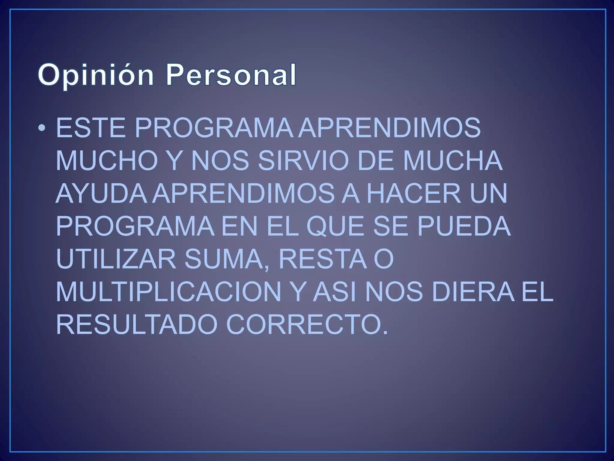 • ESTE PROGRAMA APRENDIMOS
MUCHO Y NOS SIRVIO DE MUCHA
AYUDA APRENDIMOS A HACER UN
PROGRAMA EN EL QUE SE PUEDA
UTILIZAR SUMA, RESTA O
MULTIPLICACION Y ASI NOS DIERA EL
RESULTADO CORRECTO.
 