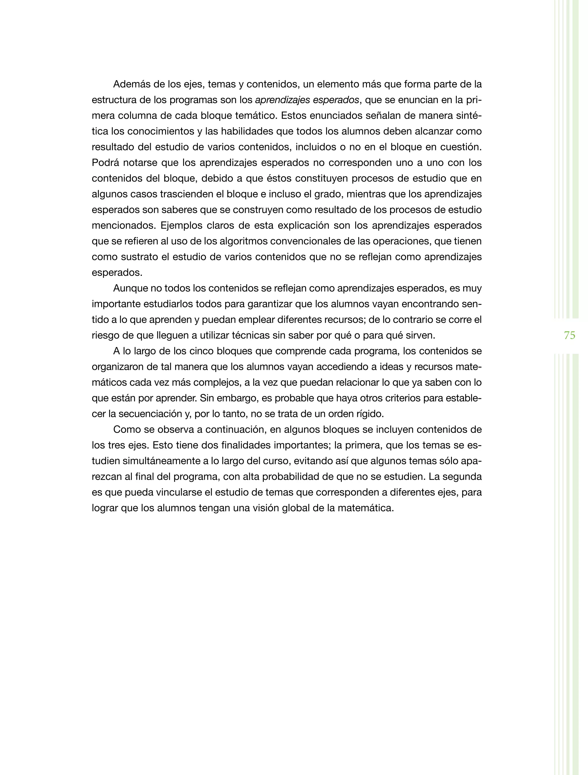 Además de los ejes, temas y contenidos, un elemento más que forma parte de la
estructura de los programas son los aprendizajes esperados, que se enuncian en la pri­
mera columna de cada bloque temático. Estos enunciados señalan de manera sinté­
tica los conocimientos y las habilidades que todos los alumnos deben alcanzar como
resultado del estudio de varios contenidos, incluidos o no en el bloque en cuestión.
Podrá notarse que los aprendizajes esperados no corresponden uno a uno con los
contenidos del bloque, debido a que éstos constituyen procesos de estudio que en
algunos casos trascienden el bloque e incluso el grado, mientras que los aprendizajes
esperados son saberes que se construyen como resultado de los procesos de estudio
mencionados. Ejemplos claros de esta explicación son los aprendizajes esperados
que se refieren al uso de los algoritmos convencionales de las operaciones, que tienen
como sustrato el estudio de varios contenidos que no se reflejan como aprendizajes
esperados.
     Aunque no todos los contenidos se reflejan como aprendizajes esperados, es muy
importante estudiarlos todos para garantizar que los alumnos vayan encontrando sen­
tido a lo que aprenden y puedan emplear diferentes recursos; de lo contrario se corre el
riesgo de que lleguen a utilizar técnicas sin saber por qué o para qué sirven.             75
     A lo largo de los cinco bloques que comprende cada programa, los contenidos se
organizaron de tal manera que los alumnos vayan accediendo a ideas y recursos mate­
máticos cada vez más complejos, a la vez que puedan relacionar lo que ya saben con lo
que están por aprender. Sin embargo, es probable que haya otros criterios para estable­
cer la secuenciación y, por lo tanto, no se trata de un orden rígido.
     Como se observa a continuación, en algunos bloques se incluyen contenidos de
los tres ejes. Esto tiene dos finalidades importantes; la primera, que los temas se es­
tudien simultáneamente a lo largo del curso, evitando así que algunos temas sólo apa­
rezcan al final del programa, con alta probabilidad de que no se estudien. La segunda
es que pueda vincularse el estudio de temas que corresponden a diferentes ejes, para
lograr que los alumnos tengan una visión global de la matemática.
 