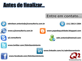 Entre em contato...Antes de finalizar...edmilson.antonio@q2consultoria.com.br(11) 3013-2304www.q2consultoria.com.brwww.papodaqualidade.blogspot.comq2.consultoriaedm.antonio@hotmail.comwww.twitter.com/EdmilsonAntoniowww.linkedin.com/in/edmilsonantoniowww.facebook.com/EdmilsonAntonio