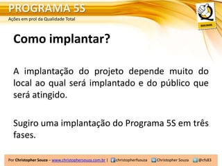 PROGRAMA 5S
Ações em prol da Qualidade Total



  Como implantar?

  A implantação do projeto depende muito do
  local ao qual será implantado e do público que
  será atingido.

  Sugiro uma implantação do Programa 5S em três
  fases.

Por Christopher Souza – www.christophersouza.com.br |   christopherfsouza   Christopher Souza   @cfs83
 