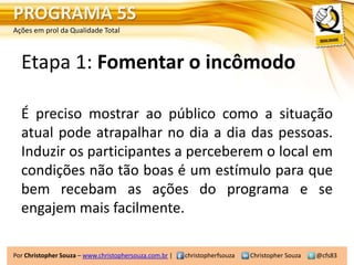 PROGRAMA 5S
Ações em prol da Qualidade Total



  Etapa 1: Fomentar o incômodo

  É preciso mostrar ao público como a situação
  atual pode atrapalhar no dia a dia das pessoas.
  Induzir os participantes a perceberem o local em
  condições não tão boas é um estímulo para que
  bem recebam as ações do programa e se
  engajem mais facilmente.

Por Christopher Souza – www.christophersouza.com.br |   christopherfsouza   Christopher Souza   @cfs83
 