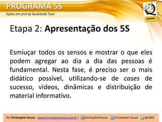 PROGRAMA 5S
Ações em prol da Qualidade Total



  Etapa 2: Apresentação dos 5S

  Esmiuçar todos os sensos e mostrar o que eles
  podem agregar ao dia a dia das pessoas é
  fundamental. Nesta fase, é preciso ser o mais
  didático possível, utilizando-se de cases de
  sucesso, vídeos, dinâmicas e distribuição de
  material informativo.

Por Christopher Souza – www.christophersouza.com.br |   christopherfsouza   Christopher Souza   @cfs83
 