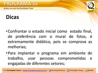 PROGRAMA 5S
Ações em prol da Qualidade Total



  Dicas

  •Confrontar o estado inicial como estado final,
   de preferência com o mural de fotos, é
   extremamente didático, pois se comprova as
   melhorias;
  •Para implantar o programa em ambiente de
   trabalho, usar pessoas comprometidas e
   engajadas de diferentes setores;
Por Christopher Souza – www.christophersouza.com.br |   christopherfsouza   Christopher Souza   @cfs83
 