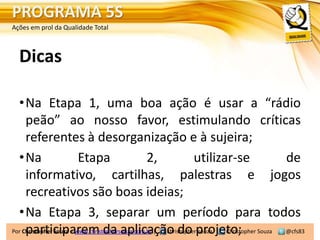 PROGRAMA 5S
Ações em prol da Qualidade Total



  Dicas

  •Na Etapa 1, uma boa ação é usar a “rádio
     peão” ao nosso favor, estimulando críticas
     referentes à desorganização e à sujeira;
  •Na                    Etapa                   2,             utilizar-se         de
     informativo, cartilhas, palestras e jogos
     recreativos são boas ideias;
  •Na Etapa 3, separar um período para todos
     participarem da aplicação do projeto; Souza @cfs83
Por Christopher Souza – www.christophersouza.com.br | christopherfsouza Christopher
 
