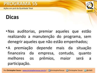 PROGRAMA 5S
Ações em prol da Qualidade Total



  Dicas

  •Nas auditorias, premiar aqueles que estão
   realizando a manutenção do programa, sem
   denegrir aqueles que não estão empenhados;
  •A premiação depende mais da situação
   financeira da empresa, contudo, quanto
   melhores os prêmios, maior será a
   participação.
Por Christopher Souza – www.christophersouza.com.br |   christopherfsouza   Christopher Souza   @cfs83
 