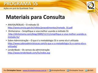PROGRAMA 5S
Ações em prol da Qualidade Total



  Materiais para Consulta
  • ANVISA/REBLAS – O método 5S
    http://www.anvisa.gov.br/reblas/procedimentos/metodo_5S.pdf
  • Dinheirama – Simplifique e viva melhor usando o método 5S
     http://dinheirama.com/blog/2009/11/11/simplifique-e-viva-melhor-usando-o-
    metodo-5s/
  • Sobre Administração – O que é a metodologia 5S e como ela é utilizada
    http://www.sobreadministracao.com/o-que-e-a-metodologia-5s-e-como-ela-e-
    utilizada/
  • LenderBook – Os sensos da administração
    http://www.lenderbook.com/5s/index.asp




Por Christopher Souza – www.christophersouza.com.br |   christopherfsouza   Christopher Souza   @cfs83
 
