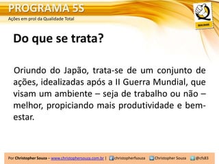 PROGRAMA 5S
Ações em prol da Qualidade Total



  Do que se trata?

  Oriundo do Japão, trata-se de um conjunto de
  ações, idealizadas após a II Guerra Mundial, que
  visam um ambiente – seja de trabalho ou não –
  melhor, propiciando mais produtividade e bem-
  estar.



Por Christopher Souza – www.christophersouza.com.br |   christopherfsouza   Christopher Souza   @cfs83
 