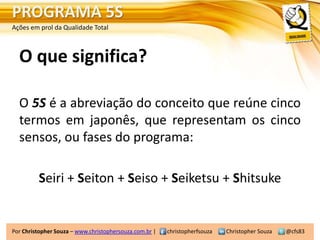 PROGRAMA 5S
Ações em prol da Qualidade Total



  O que significa?

  O 5S é a abreviação do conceito que reúne cinco
  termos em japonês, que representam os cinco
  sensos, ou fases do programa:

         Seiri + Seiton + Seiso + Seiketsu + Shitsuke


Por Christopher Souza – www.christophersouza.com.br |   christopherfsouza   Christopher Souza   @cfs83
 