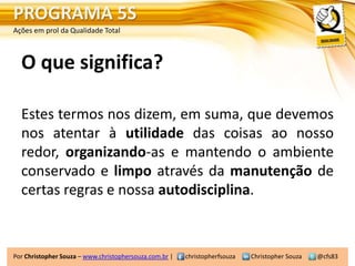 PROGRAMA 5S
Ações em prol da Qualidade Total



  O que significa?

  Estes termos nos dizem, em suma, que devemos
  nos atentar à utilidade das coisas ao nosso
  redor, organizando-as e mantendo o ambiente
  conservado e limpo através da manutenção de
  certas regras e nossa autodisciplina.



Por Christopher Souza – www.christophersouza.com.br |   christopherfsouza   Christopher Souza   @cfs83
 