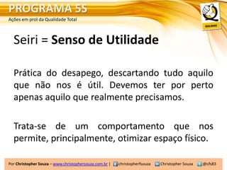 PROGRAMA 5S
Ações em prol da Qualidade Total



  Seiri = Senso de Utilidade

  Prática do desapego, descartando tudo aquilo
  que não nos é útil. Devemos ter por perto
  apenas aquilo que realmente precisamos.

  Trata-se de um comportamento que nos
  permite, principalmente, otimizar espaço físico.

Por Christopher Souza – www.christophersouza.com.br |   christopherfsouza   Christopher Souza   @cfs83
 