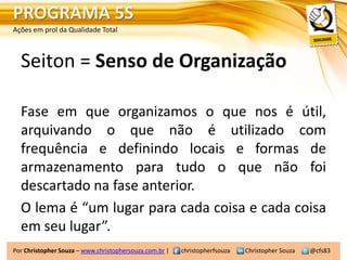 PROGRAMA 5S
Ações em prol da Qualidade Total



  Seiton = Senso de Organização

  Fase em que organizamos o que nos é útil,
  arquivando o que não é utilizado com
  frequência e definindo locais e formas de
  armazenamento para tudo o que não foi
  descartado na fase anterior.
  O lema é “um lugar para cada coisa e cada coisa
  em seu lugar”.
Por Christopher Souza – www.christophersouza.com.br |   christopherfsouza   Christopher Souza   @cfs83
 