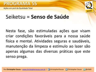 PROGRAMA 5S
Ações em prol da Qualidade Total



  Seiketsu = Senso de Saúde

  Nesta fase, são estimuladas ações que visam
  criar condições favoráveis para a nossa saúde
  física e mental. Atividades seguras e saudáveis,
  manutenção da limpeza e estímulo ao lazer são
  apenas algumas das diversas práticas que este
  senso prega.

Por Christopher Souza – www.christophersouza.com.br |   christopherfsouza   Christopher Souza   @cfs83
 