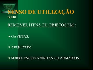 SENSO DE UTILIZAÇÃO
SEIRI
REMOVER ÍTENS OU OBJETOS EM :
 GAVETAS;
 ARQUIVOS;
 SOBRE ESCRIVANINHAS OU ARMÁRIOS.
 