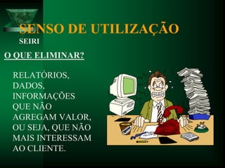 SENSO DE UTILIZAÇÃO
SEIRI
O QUE ELIMINAR?
RELATÓRIOS,
DADOS,
INFORMAÇÕES
QUE NÃO
AGREGAM VALOR,
OU SEJA, QUE NÃO
MAIS INTERESSAM
AO CLIENTE.
 