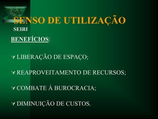 SENSO DE UTILIZAÇÃO
SEIRI
BENEFÍCIOS:
 LIBERAÇÃO DE ESPAÇO;
 REAPROVEITAMENTO DE RECURSOS;
 COMBATE À BUROCRACIA;
 DIMINUIÇÃO DE CUSTOS.
 