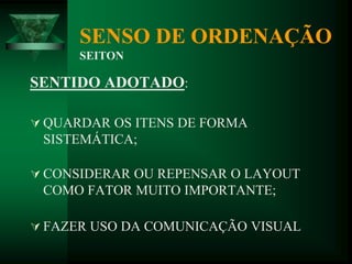 SENSO DE ORDENAÇÃO
SEITON
SENTIDO ADOTADO:
 QUARDAR OS ITENS DE FORMA
SISTEMÁTICA;
 CONSIDERAR OU REPENSAR O LAYOUT
COMO FATOR MUITO IMPORTANTE;
 FAZER USO DA COMUNICAÇÃO VISUAL
 