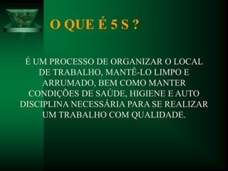 O QUE É 5 S ?
É UM PROCESSO DE ORGANIZAR O LOCAL
DE TRABALHO, MANTÊ-LO LIMPO E
ARRUMADO, BEM COMO MANTER
CONDIÇÕES DE SAÚDE, HIGIENE E AUTO
DISCIPLINA NECESSÁRIA PARA SE REALIZAR
UM TRABALHO COM QUALIDADE.
 