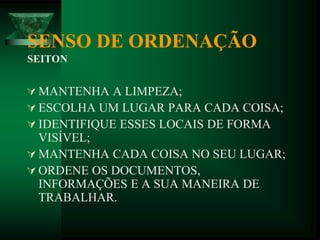 SENSO DE ORDENAÇÃO
SEITON
 MANTENHA A LIMPEZA;
 ESCOLHA UM LUGAR PARA CADA COISA;
 IDENTIFIQUE ESSES LOCAIS DE FORMA
VISÍVEL;
 MANTENHA CADA COISA NO SEU LUGAR;
 ORDENE OS DOCUMENTOS,
INFORMAÇÕES E A SUA MANEIRA DE
TRABALHAR.
 