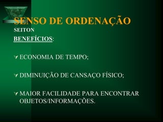 SENSO DE ORDENAÇÃO
SEITON
BENEFÍCIOS:
 ECONOMIA DE TEMPO;
 DIMINUIÇÃO DE CANSAÇO FÍSICO;
 MAIOR FACILIDADE PARA ENCONTRAR
OBJETOS/INFORMAÇÕES.
 