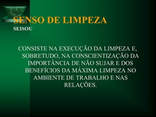 SENSO DE LIMPEZA
SEISOU
CONSISTE NA EXECUÇÃO DA LIMPEZA E,
SOBRETUDO, NA CONSCIENTIZAÇÃO DA
IMPORTÂNCIA DE NÃO SUJAR E DOS
BENEFÍCIOS DA MÁXIMA LIMPEZA NO
AMBIENTE DE TRABALHO E NAS
RELAÇÕES.
 