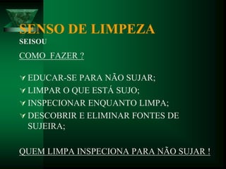 SENSO DE LIMPEZA
SEISOU
COMO FAZER ?
 EDUCAR-SE PARA NÃO SUJAR;
 LIMPAR O QUE ESTÁ SUJO;
 INSPECIONAR ENQUANTO LIMPA;
 DESCOBRIR E ELIMINAR FONTES DE
SUJEIRA;
QUEM LIMPA INSPECIONA PARA NÃO SUJAR !
 