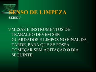 SENSO DE LIMPEZA
SEISOU
MESAS E INSTRUMENTOS DE
TRABALHO DEVEM SER
GUARDADOS E LIMPOS NO FINAL DA
TARDE, PARA QUE SE POSSA
COMEÇAR SEM AGITAÇÃO O DIA
SEGUINTE.
 