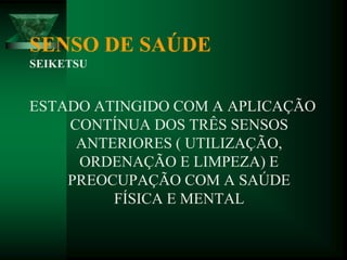 SENSO DE SAÚDE
SEIKETSU
ESTADO ATINGIDO COM A APLICAÇÃO
CONTÍNUA DOS TRÊS SENSOS
ANTERIORES ( UTILIZAÇÃO,
ORDENAÇÃO E LIMPEZA) E
PREOCUPAÇÃO COM A SAÚDE
FÍSICA E MENTAL
 