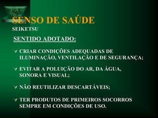 SENSO DE SAÚDE
SEIKETSU
SENTIDO ADOTADO:
 CRIAR CONDIÇÕES ADEQUADAS DE
ILUMINAÇÃO, VENTILAÇÃO E DE SEGURANÇA;
 EVITAR A POLUIÇÃO DO AR, DA ÁGUA,
SONORA E VISUAL;
 NÃO REUTILIZAR DESCARTÁVEIS;
 TER PRODUTOS DE PRIMEIROS SOCORROS
SEMPRE EM CONDIÇÕES DE USO.
 
