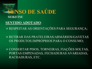 SENSO DE SAÚDE
SEIKETSU
SENTIDO ADOTADO:
 RESPEITAR AS ORIENTAÇÕES PARA SEGURANÇA;
 RETIRAR DAS PRATELEIRAS/ARMÁRIOS/GAVETAS
OS PRODUTOS IMPRÓPRIOS PARA O CONSUMO;
 CONSERTAR PISOS, TORNEIRAS, FIAÇÕES SOLTAS,
PORTAS EMPENADAS, FECHADURAS AVARIADAS,
RACHADURAS, ETC.
 